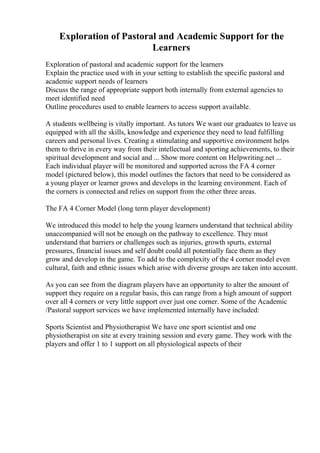 Exploration of Pastoral and Academic Support for the
Learners
Exploration of pastoral and academic support for the learners
Explain the practice used with in your setting to establish the specific pastoral and
academic support needs of learners
Discuss the range of appropriate support both internally from external agencies to
meet identified need
Outline procedures used to enable learners to access support available.
A students wellbeing is vitally important. As tutors We want our graduates to leave us
equipped with all the skills, knowledge and experience they need to lead fulfilling
careers and personal lives. Creating a stimulating and supportive environment helps
them to thrive in every way from their intellectual and sporting achievements, to their
spiritual development and social and ... Show more content on Helpwriting.net ...
Each individual player will be monitored and supported across the FA 4 corner
model (pictured below), this model outlines the factors that need to be considered as
a young player or learner grows and develops in the learning environment. Each of
the corners is connected and relies on support from the other three areas.
The FA 4 Corner Model (long term player development)
We introduced this model to help the young learners understand that technical ability
unaccompanied will not be enough on the pathway to excellence. They must
understand that barriers or challenges such as injuries, growth spurts, external
pressures, financial issues and self doubt could all potentially face them as they
grow and develop in the game. To add to the complexity of the 4 corner model even
cultural, faith and ethnic issues which arise with diverse groups are taken into account.
As you can see from the diagram players have an opportunity to alter the amount of
support they require on a regular basis, this can range from a high amount of support
over all 4 corners or very little support over just one corner. Some of the Academic
/Pastoral support services we have implemented internally have included:
Sports Scientist and Physiotherapist We have one sport scientist and one
physiotherapist on site at every training session and every game. They work with the
players and offer 1 to 1 support on all physiological aspects of their
 