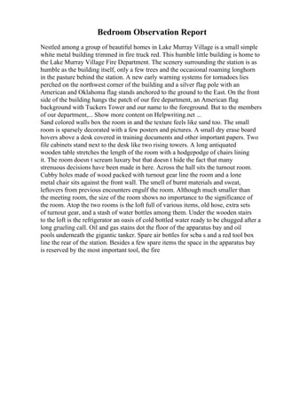 Bedroom Observation Report
Nestled among a group of beautiful homes in Lake Murray Village is a small simple
white metal building trimmed in fire truck red. This humble little building is home to
the Lake Murray Village Fire Department. The scenery surrounding the station is as
humble as the building itself, only a few trees and the occasional roaming longhorn
in the pasture behind the station. A new early warning systems for tornadoes lies
perched on the northwest corner of the building and a silver flag pole with an
American and Oklahoma flag stands anchored to the ground to the East. On the front
side of the building hangs the patch of our fire department, an American flag
background with Tuckers Tower and our name to the foreground. But to the members
of our department,... Show more content on Helpwriting.net ...
Sand colored walls box the room in and the texture feels like sand too. The small
room is sparsely decorated with a few posters and pictures. A small dry erase board
hovers above a desk covered in training documents and other important papers. Two
file cabinets stand next to the desk like two rising towers. A long antiquated
wooden table stretches the length of the room with a hodgepodge of chairs lining
it. The room doesn t scream luxury but that doesn t hide the fact that many
strenuous decisions have been made in here. Across the hall sits the turnout room.
Cubby holes made of wood packed with turnout gear line the room and a lone
metal chair sits against the front wall. The smell of burnt materials and sweat,
leftovers from previous encounters engulf the room. Although much smaller than
the meeting room, the size of the room shows no importance to the significance of
the room. Atop the two rooms is the loft full of various items, old hose, extra sets
of turnout gear, and a stash of water bottles among them. Under the wooden stairs
to the loft is the refrigerator an oasis of cold bottled water ready to be chugged after a
long grueling call. Oil and gas stains dot the floor of the apparatus bay and oil
pools underneath the gigantic tanker. Spare air bottles for scba s and a red tool box
line the rear of the station. Besides a few spare items the space in the apparatus bay
is reserved by the most important tool, the fire
 