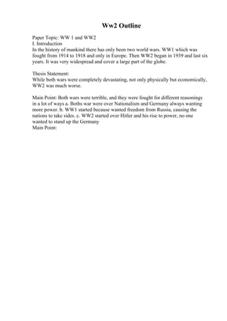 Ww2 Outline
Paper Topic: WW 1 and WW2
I. Introduction
In the history of mankind there has only been two world wars. WW1 which was
fought from 1914 to 1918 and only in Europe. Then WW2 began in 1939 and last six
years. It was very widespread and cover a large part of the globe.
Thesis Statement:
While both wars were completely devastating, not only physically but economically,
WW2 was much worse.
Main Point: Both wars were terrible, and they were fought for different reasonings
in a lot of ways a. Boths war were over Nationalism and Germany always wanting
more power. b. WW1 started because wanted freedom from Russia, causing the
nations to take sides. c. WW2 started over Hitler and his rise to power, no one
wanted to stand up the Germany
Main Point:
 