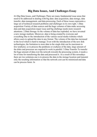 Big Data Issues, And Challenges Essay
4.6 Big Data Issues, and Challenges There are many fundamental issue areas that
need to be addressed in dealing with big data: data acquisition, data storage, data
transfer, data management, and data processing. Each of these issues represents a
large set of technical research problems and challenges in its own right. 1.Data
acquisition Variety of data sources and the huge volumes of data make accessing
data and data acquisition major issue and big challenge needs more research
attentions. 2.Data Storage As the volume of data has exploded, we have invented
a new storage medium. Moreover, data is being created by everyone and
everything Due to the introduction of the various social media websites which
allows users to upload the data in any format. The volume of the data has increased
to the level which is hard to manage. Even with the introduction of the new disk
technologies, the limitation to store data in the single disk can be maximum to
few terabytes; so to process the petabytes or exabytes of the data, large amount of
the disks and processor are required to work in parallel. 3.Data Transfer To transfer
the huge amount of data over the network towards the processing system, it needs a
lot of time for transferring the data and processed it. As a result of this nowadays
there are two solutions one is to process the data in the storage location and transmit
only the resulting information so that the network cost can be minimized and data
can be process faster. In
 