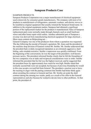 Sampson Products Case
SAMPSON PRODUCTS
Sampson Products Corporation was a major manufacturer of electrical equipment
used extensively by consumer goods manufacturers. The company sold most of its
products to manufacturers of refrigerators, automatic washers, and electric stoves to
be installed as original equipment that usually retained the Sampson brand name. In
addition to the original equipment market, Sampson had obtained a significant
portion of the replacement market for the products it manufactured. Sales of Sampson
replacement parts were normally made through channels such as small hardware
stores and other home repair retail outlets. Another substantial part of Sampson s
revenue was derived from manufacturing electrical equipment for large electrical ...
Show more content on Helpwriting.net ...
General Company was one of the producers from whom a quotation was requested.
The day following the receipt of General s quotation, Mr. Jones and the president of
the machine shop division of General visited Mr. Smithe. Mr. Smithe understood that
the president had a widely recognized reputation as an extremely aggressive, hard
hitting, sales minded executive. Smithe s impression was quickly confirmed. From
the beginning of the conversation, he was the target of the president s well known
pressure tactics. The president informed Smithe clearly that he felt the friendship of
the two companies was at stake and reciprocal considerations were in order. Smithe
informed the president that his bid was the highest received, and he suggested that
the president knew by approximately how much he was high. Smithe stated that
normally second bids were not accepted, but because of previous friendship he would
in this case accept a revised bid from General. The president s reaction was to leave
the meeting in anger with the parting comment that Smithe had better think again
about awarding the contract to General and fast. Mr. Smithe set aside the shaft
contract during the ensuing two weeks, partly as a result of his offer to the General
representatives and also because he wanted to devote time to other problems. At that
point, the president of
 