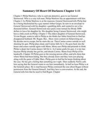Summary Of Heart Of Darkness Chapter 1-11
Chapter 1 Philip Marlowe, who is a private detective, goes to see General
Sternwood. Who is a very rich man. Philip Marlowe has an appointment with him.
Chapter 2 As Philip Marlowe is at the mansion, General Sternwood tells Philip that
he is being blackmailed by a guy named Arthur Geiger, he sent in an envelope to
General Sternwood with his daughter s gambling debt, and wanted to see a few
thousand dollars. General Sternwood once paid a man named Joe Brody 5000
dollars to leave his daughter be. His daughter being Carmen Sternwood, who might
have a little crush on Philip. Chapter 3 The oldest daughter of General Sternwood,
Vivian Regan, wants to talk to Philip as she thinks her father hired him to find her
disappeared husband: Mr. Regan. But... Show more content on Helpwriting.net ...
He decides not to escape, but he starts the car. Then Canino comes outside as well
shooting his gun. Philip plays dead, and Canino falls for it. He goes back into the
house and comes outside again with Mona. Mona sees Philip and pretends to think
Philip is dead, but Canino doesn t fall for it. As Canino grabs his gun, it is too late
because Philip already has got his, and shoots Canino. Mona Frees Philip of his
handcuffs. Chapter 30 Philip goes to the missing person office, and tells them that
where Mona had been hiding. But they already knew and they were just playing
along with the game of Eddie Mars. Philip goes to bed but he keeps thinking about
the case. He has got a feeling that something isn t right. Then suddenly Norris calls
him saying that the General wants to see him immediately. In half an hour Philip is at
the Generals place. He is mad because Philip continued the case about Regan without
permission from the General himself. And they have a conversation. At the end, the
General tells him that he need to find Regan. Chapter
 