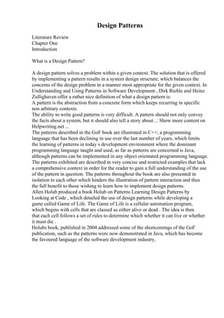 Design Patterns
Literature Review
Chapter One
Introduction
What is a Design Pattern?
A design pattern solves a problem within a given context. The solution that is offered
by implementing a pattern results in a system design structure, which balances the
concerns of the design problem in a manner most appropriate for the given context. In
Understanding and Using Patterns in Software Development , Dirk Riehle and Heinz
Zullighaven offer a rather nice definition of what a design pattern is:
A pattern is the abstraction from a concrete form which keeps recurring in specific
non arbitrary contexts.
The ability to write good patterns is very difficult. A pattern should not only convey
the facts about a system, but it should also tell a story about ... Show more content on
Helpwriting.net ...
The patterns described in the GoF book are illustrated in C++; a programming
language that has been declining in use over the last number of years, which limits
the learning of patterns in today s development environment where the dominant
programming language taught and used, as far as patterns are concerned is Java,
although patterns can be implemented in any object orientated programming language.
The patterns exhibited are described in very concise and restricted examples that lack
a comprehensive context in order for the reader to gain a full understanding of the use
of the pattern in question. The patterns throughout the book are also presented in
isolation to each other which hinders the illustration of pattern interaction and thus
the full benefit to those wishing to learn how to implement design patterns.
Allen Holub produced a book Holub on Patterns Learning Design Patterns by
Looking at Code , which detailed the use of design patterns while developing a
game called Game of Life. The Game of Life is a cellular automation program,
which begins with cells that are classed as either alive or dead . The idea is then
that each cell follows a set of rules to determine which whether it can live or whether
it must die .
Holubs book, published in 2004 addressed some of the shortcomings of the GoF
publication, such as the patterns were now demonstrated in Java, which has become
the favoured language of the software development industry,
 