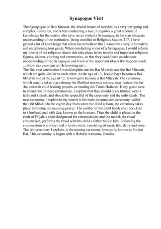 Synagogue Visit
The Synagogue or Beit Knesset, the Jewish house of worship, is a very intriguing and
complex institution, and when conducting a tour, it requires a great amount of
knowledge for the tourist who have never visited a Synagogue, to have an adequate
understanding of the institution. Being enrolled in Religious Studies 217, I have
gained a lot of knowledge that allow me to believe that I would be a very informative
and enlightening tour guide. When conducting a tour of a Synagogue, I would inform
my tourist of the religious rituals that take place in the temple and important religious
figures, objects, clothing and ceremonies, so that they could have an adequate
understanding of the Synagogue and learn of the important rituals that happen inside
... Show more content on Helpwriting.net ...
The first two ceremonies I would explain are the Bar Mitzvah and the Bat Mitzvah,
which are quite similar to each other. At the age of 13, Jewish boys become a Bar
Mitzvah and at the age of 12, Jewish girls become a Bat Mitzvah. The ceremony,
which usually takes place during the Shabbat morning service, may feature the bar
/bat mitzvah child leading prayers, or reading the Torah/Haftarah. If my guest were
to attend one of these ceremonies, I explain that they should dress formal, wear a
tallit and kippah, and should be respectful of the ceremony and the individuals. The
next ceremony I explain to my tourist is the male circumcision ceremony, called
the Brit Milah. On the eighth day from when the child is born, the ceremony takes
place following the morning prayer. The mother of the child hands over her child
to a husband and wife due, known as the kvatters. Then the child is placed in the
chair of Elijah, a chair designated for circumcisions and the mohel, the ritual
circumciser, performs the ritual with the child s father beside him. Following the
circumcision is a prayer and a festive meal, consisting of meat, fish, dairy and wine.
The last ceremony I explain, is the naming ceremony form girls, known as Simhat
Bat. This ceremony is begun with a Hebrew welcome, Brucha
 