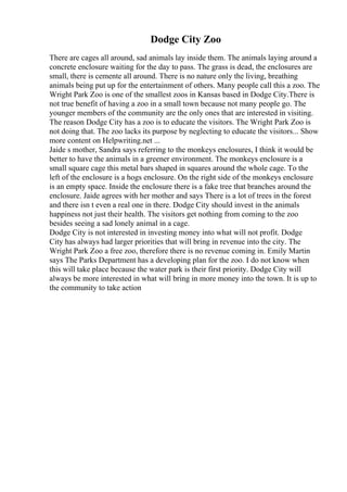 Dodge City Zoo
There are cages all around, sad animals lay inside them. The animals laying around a
concrete enclosure waiting for the day to pass. The grass is dead, the enclosures are
small, there is cemente all around. There is no nature only the living, breathing
animals being put up for the entertainment of others. Many people call this a zoo. The
Wright Park Zoo is one of the smallest zoos in Kansas based in Dodge City.There is
not true benefit of having a zoo in a small town because not many people go. The
younger members of the community are the only ones that are interested in visiting.
The reason Dodge City has a zoo is to educate the visitors. The Wright Park Zoo is
not doing that. The zoo lacks its purpose by neglecting to educate the visitors... Show
more content on Helpwriting.net ...
Jaide s mother, Sandra says referring to the monkeys enclosures, I think it would be
better to have the animals in a greener environment. The monkeys enclosure is a
small square cage this metal bars shaped in squares around the whole cage. To the
left of the enclosure is a hogs enclosure. On the right side of the monkeys enclosure
is an empty space. Inside the enclosure there is a fake tree that branches around the
enclosure. Jaide agrees with her mother and says There is a lot of trees in the forest
and there isn t even a real one in there. Dodge City should invest in the animals
happiness not just their health. The visitors get nothing from coming to the zoo
besides seeing a sad lonely animal in a cage.
Dodge City is not interested in investing money into what will not profit. Dodge
City has always had larger priorities that will bring in revenue into the city. The
Wright Park Zoo a free zoo, therefore there is no revenue coming in. Emily Martin
says The Parks Department has a developing plan for the zoo. I do not know when
this will take place because the water park is their first priority. Dodge City will
always be more interested in what will bring in more money into the town. It is up to
the community to take action
 