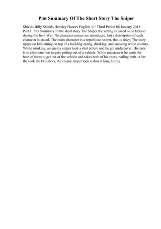 Plot Summary Of The Short Story The Sniper
Shields Billy Shields Hensley Honors English 11/ Third Period 08 January 2018
Part 1: Plot Summary In the short story The Sniper the setting is based on in Ireland
during the Irish War. No character names are introduced, but a description of each
character is stated. The main character is a republican sniper, that is risky. The story
opens on him sitting on top of a building eating, drinking, and smoking while on duty.
While smoking, an enemy sniper took a shot at him and he got undercover. His task
is to eliminate two targets getting out of a vehicle. While undercover he waits for
both of them to get out of the vehicle and takes both of his shots, nailing both. After
the took the two shots, the enemy sniper took a shot at him, hitting
 
