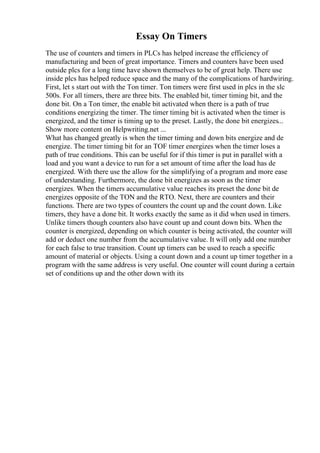 Essay On Timers
The use of counters and timers in PLCs has helped increase the efficiency of
manufacturing and been of great importance. Timers and counters have been used
outside plcs for a long time have shown themselves to be of great help. There use
inside plcs has helped reduce space and the many of the complications of hardwiring.
First, let s start out with the Ton timer. Ton timers were first used in plcs in the slc
500s. For all timers, there are three bits. The enabled bit, timer timing bit, and the
done bit. On a Ton timer, the enable bit activated when there is a path of true
conditions energizing the timer. The timer timing bit is activated when the timer is
energized, and the timer is timing up to the preset. Lastly, the done bit energizes...
Show more content on Helpwriting.net ...
What has changed greatly is when the timer timing and down bits energize and de
energize. The timer timing bit for an TOF timer energizes when the timer loses a
path of true conditions. This can be useful for if this timer is put in parallel with a
load and you want a device to run for a set amount of time after the load has de
energized. With there use the allow for the simplifying of a program and more ease
of understanding. Furthermore, the done bit energizes as soon as the timer
energizes. When the timers accumulative value reaches its preset the done bit de
energizes opposite of the TON and the RTO. Next, there are counters and their
functions. There are two types of counters the count up and the count down. Like
timers, they have a done bit. It works exactly the same as it did when used in timers.
Unlike timers though counters also have count up and count down bits. When the
counter is energized, depending on which counter is being activated, the counter will
add or deduct one number from the accumulative value. It will only add one number
for each false to true transition. Count up timers can be used to reach a specific
amount of material or objects. Using a count down and a count up timer together in a
program with the same address is very useful. One counter will count during a certain
set of conditions up and the other down with its
 