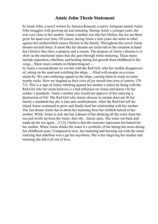 Annie John Thesis Statement
In Annie John, a novel written by Jamaica Kincaid, a native Antiguan named Annie
John struggles with growing up and maturing. During Annie s younger years she
was very close to her mother. Annie s mother was like her lifeline, but we see them
grow far apart over time. Of course, during Annie s teen years she starts to rebel
against her motherwhich causes friction in the family. Throughout this novel Annie
dreams several times. It seem like her dreams are irrelevant to the situation at hand
but I believe they have a purpose and a reason. The purpose of Annie s dreams is to
show us the emotional states that she goes through while maturing. These states
include separation, rebellion, and healing during her growth from childhood to the
verge... Show more content on Helpwriting.net ...
In Annie s second dream we see her with the Red Girl, who her mother disapproves
of, sitting on the sand and watching the ships; ... filled with people on a cruise
steam by. We sent confusing signals to the ships, causing them to crash on some
nearby rocks. How we laughed as their cries of joy turned into cries of sorrow. (70
71). This is a sign of Annie rebelling against her mother s orders by being with the
Red Girl who her mom believes is a bad influence on Annie and doesn t fit her
mother s standards. Annie s mother also would not approve of her enjoying a
destruction of life. The Red Girl who Annie chooses to imitate does not fit her
family s standards but she is also anti establishment. After the Red Girl left the
island Annie continued to grow and finally heal her relationship with her mother.
The last dream Annie has is about her maturing from her childish hatred of her
mother. While Annie is sick she has a dream of her drinking all the water from the
sea and swells up from the water; then she ...bursts open. The water ran back and
made up the sea again... (112), I believe that the seawater represents her hatred for
her mother. When Annie drinks the water it s symbolic of her hating her mom during
her childhood years. Compared to now, her maturing and bursting out with the water
realizing that rebellion won t get her anywhere. She is her forgiving her mother and
realizing she did it all out of love.
 