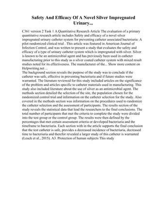 Safety And Efficacy Of A Novel Silver Impregnated
Urinary...
C361 version 2 Task 1 A.Quantitative Research Article The evaluation of a primary
quantitative research article includes Safety and efficacy of a novel silver
impregnated urinary catheter system for preventing catheter associated bacteriuria: A
pilot randomized clinical trial . This article was featured in American Journal of
Infection Control, and was written to present a study that evaluates the safety and
efficacy of a type of urinary catheter system which is impregnated with silver. Silver
is known to be an antimicrobial agent and has previously been used in catheter
manufacturing prior to this study as a silver coated catheter system with mixed result
studies noted for its effectiveness. The manufacturer of the... Show more content on
Helpwriting.net ...
The background section reveals the purpose of the study was to conclude if the
catheter was safe, effective in preventing bacteriuria and if future studies were
warranted. The literature reviewed for this study included articles on the significance
of the problem and articles specific to catheter materials used in manufacturing. This
study also included literature about the use of silver as an antimicrobial agent. The
methods section detailed the selection of the site, the population chosen for the
randomized control trial and information on the catheter selection for the study. Also
covered in the methods section was information on the procedures used to randomize
the catheter selection and the assessment of participants. The results section of the
study reveals the statistical data that lead the researchers to the final conclusions. The
total number of participants that met the criteria to complete the study were divided
into the test group or the control group. The results were then defined by the
percentages that met certain assessment criteria or developed bacteriuria and the
timeframe to bacteriuria. Each section with in the article supports the final conclusion
that the test catheter is safe, provides a decreased incidence of bacteriuria, decreased
time to bacteriuria and therefor revealed a larger study of this catheter is warranted
(Leuck et al., 2015). A3. Protection of human subjects This study
 