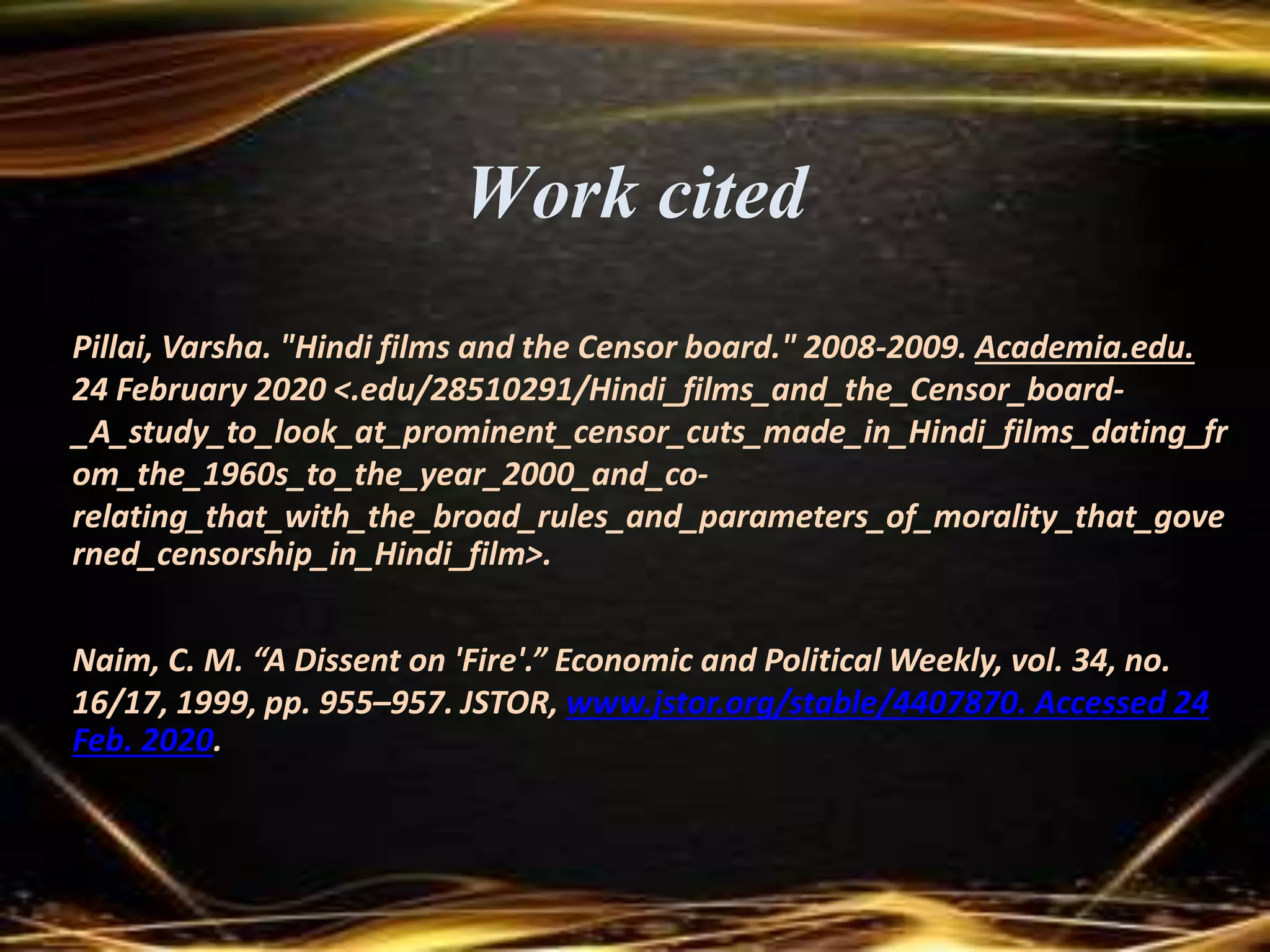 Work cited
Pillai, Varsha. "Hindi films and the Censor board." 2008-2009. Academia.edu.
24 February 2020 <.edu/28510291/Hindi_films_and_the_Censor_board-
_A_study_to_look_at_prominent_censor_cuts_made_in_Hindi_films_dating_fr
om_the_1960s_to_the_year_2000_and_co-
relating_that_with_the_broad_rules_and_parameters_of_morality_that_gove
rned_censorship_in_Hindi_film>.
Naim, C. M. “A Dissent on 'Fire'.” Economic and Political Weekly, vol. 34, no.
16/17, 1999, pp. 955–957. JSTOR, www.jstor.org/stable/4407870. Accessed 24
Feb. 2020.
 