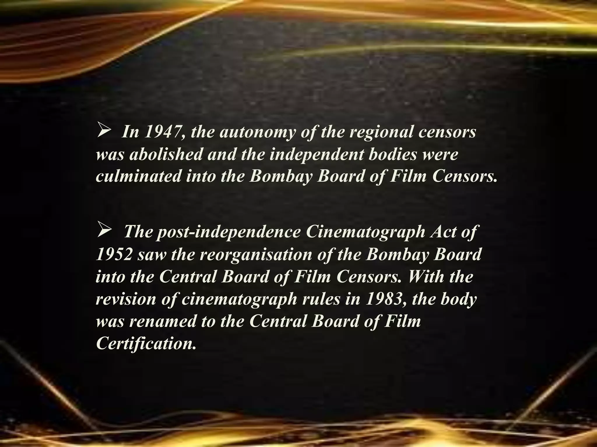  In 1947, the autonomy of the regional censors
was abolished and the independent bodies were
culminated into the Bombay Board of Film Censors.
 The post-independence Cinematograph Act of
1952 saw the reorganisation of the Bombay Board
into the Central Board of Film Censors. With the
revision of cinematograph rules in 1983, the body
was renamed to the Central Board of Film
Certification.
 