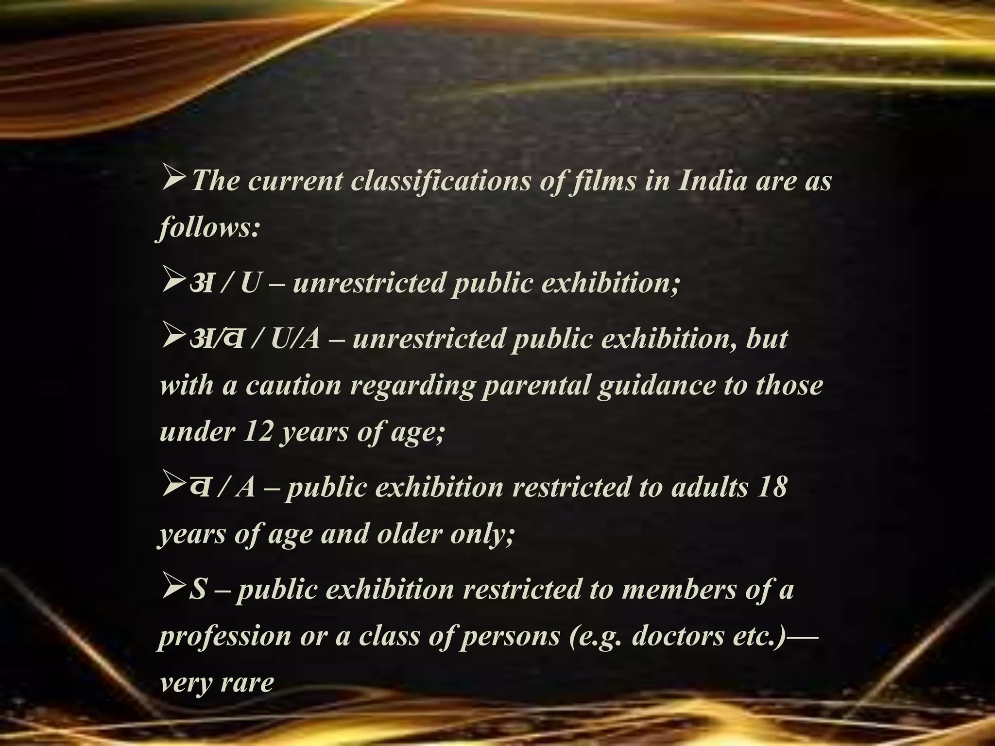 The current classifications of films in India are as
follows:
अ / U – unrestricted public exhibition;
अ/व / U/A – unrestricted public exhibition, but
with a caution regarding parental guidance to those
under 12 years of age;
व / A – public exhibition restricted to adults 18
years of age and older only;
S – public exhibition restricted to members of a
profession or a class of persons (e.g. doctors etc.)—
very rare
 