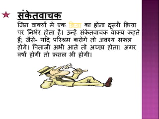 सांके तवाचक
जिि वाक्यों में एक किया का होिा दूसर किया
पर निभथर होता है। उन्हें सिंके तवाचक वाक्य कहते
हैं; िैसे- यदद पररश्रम करोगे तो अवश्य सफल
होगे। प्पतािी अभी आते तो अच्छा होता। अगर
वर्ाथ होगी तो फ़सल भी होगी।
 