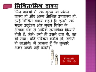 मिश्रित/मिि वाक्य
जिि वाक्यों में एक मुख्य या रिाि
वाक्य हो और अन्य आधश्रत उपवाक्य हों,
उन्हें लमधश्रत वाक्य कहते हैं। इिमें एक
मुख्य उद्देश्य और मुख्य प्विेय के
अलावा एक से अधिक समाप्पका कियाएँ
होती हैं, िैसे- ज्यों ह उसिे दवा पी, वह
सो गया। यदद पररश्रम करोगे तो, उत्तीणथ
हो िाओगे। मैं िािता हूँ कक तुम्हारे
अक्षर अच्छे िह िं बिते।
 