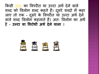 ककसी शब्द का प्वपर त या उल्टा अर्थ देिे वाले
शब्द को प्वलोम शब्द कहते हैं। दूसरे शब्दो में कहा
िाए तो एक - दूसरे के प्वपर त या उल्टा अर्थ देिे
वाले शब्द प्वलोम कहलाते हैं। अत: प्वलोम का अर्थ
है - उल्टा या ववरोधी अर्थ देने वाला ।
 
