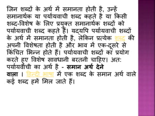 जिि शब्दों के अर्थ में समािता होती है, उन्हें
समािार्थक या पयाथयवाची शब्द कहते है या ककसी
शब्द-प्वशेर् के ललए रयुक्त समािार्थक शब्दों को
पयाथयवाची शब्द कहते हैं। यद्यप्प पयाथयवाची शब्दों
के अर्थ में समािता होती है, लेककि रत्येक शब्द की
अपिी प्वशेर्ता होती है और भाव में एक-दूसरे से
ककिं धचत लभन्ि होते हैं। पयाथयवाची शब्दों का रयोग
करते हुए प्वशेर् साविािी बरतिी चादहए। अत:
पयाथयवाची का अर्थ है - सिान अर्थ देने
वाला । दहन्द भार्ा में एक शब्द के समाि अर्थ वाले
कई शब्द हमें लमल िाते हैं।
 