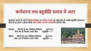 कमविािय तथा बहुव्रीधह समास में अोंति
कमविािय समास क
े पदोों में धर्शेषण-धर्शेष्य या उपमेय-उपमान का सोंबोंि होता है जबधक बहुव्रीधह समास का
कोई भी पद प्रिान न होकि धकसी तीसिे धर्शेष अथव की अधभव्यल्कि होती हैः जैसेः
नीलक
ों ठ नीला है जो क
ों ठ (धर्शेषण-धर्शेषय) कमविािय
नीला क
ों ठ है धजसका अथावत धशर् बहुव्रीधह
लोंबोदि लोंबा है जो उदि (धर्शेषण-धर्शेषय) कमविािय
लोंबा उदि है धजसका अथावत गणेश बहुव्रीधह
 
