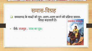 समास-धर्ग्रह
 समस्तपद क
े शब्ोों को पुनः अलग-अलग किने की प्रधिया समास-
धर्ग्रह कहलाती है।
• जैसे- िाजपुत्र – िाजा का पुत्र।
 