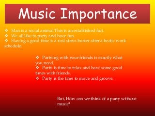 Music Importance
 Man is a social animal This is an established fact.
 We all like to party and have fun.
 Having a good time is a real stress buster after a hectic work
schedule.
 Partying with your friends is exactly what
you need.
 Party is time to relax and have some good
times with friends.
 Party is the time to move and groove.
But, How can we think of a party without
music?
 