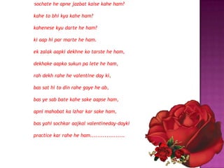 "   sochate he apne jazbat kaise kahe ham?

kahe to bhi kya kahe ham?

kahenese kyu darte he ham?

ki aap hi par marte he ham.

ek zalak aapki dekhne ko tarste he ham,

dekhake aapko sukun pa lete he ham,

rah dekh rahe he valentine day ki,

bas sat hi to din rahe gaye he ab,

bas ye sab bate kahe sake aapse ham,

apni mahobat ka izhar kar sake ham,

bas yahi sochkar aajkal valentineday-dayki

practice kar rahe he ham...................
 