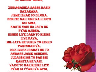 do diloka milan,

 zindaganika sabse hasin
         nazarana,
   jisme izhar do diloka,
dekhte nahi umr na hi hoti
          koi sima,
   karte nahi ho jata he
        pyar ajibsa,
 kisike liye dard to kisike
         liye dava,
mil jata he sukun to kisiko
       pareshaniya,
  dilki muskurahat he to
  angare jaise ashkbhi,
   judai bhi he to pas bhi
      raheta he vahi,
  vaise to har kisike liye
   pyar ki vyakhya apni,
 