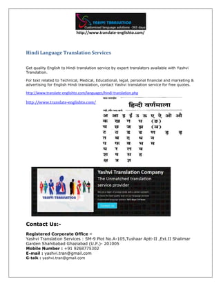 http://www.translate-englishto.com/
Hindi Language Translation Services
Get quality English to Hindi translation service by expert translators available with Yashvi
Translation.
For text related to Technical, Medical, Educational, legal, personal financial and marketing &
advertising for English Hindi translation, contact Yashvi translation service for free quotes.
http://www.translate-englishto.com/languages/hindi-translation.php
http://www.translate-englishto.com/
Contact Us:-
Registered Corporate Office –
Yashvi Translation Services : SM-9 Plot No.A-105,Tushaar Aptt-II ,Ext.II Shalimar
Garden Shahibabad Ghaziabad (U.P.)- 201005
Mobile Number : +91 9268775302
E-mail : yashvi.tran@gmail.com
G-talk : yashvi.tran@gmail.com
 