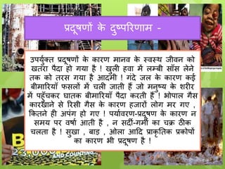 प्रदूषणों क
े दुष्परिणाम -
उपर्ुुक्त प्रदूषणों क
े कािण मानव क
े स्वस्थ जीवन को
खतिा पैदा हो गर्ा है ! खुली हवा में लम्बी सााँस लेने
तक को तिस गर्ा है आदमी ! गंदे जल क
े कािण कई
बीमारिर्ााँ फसलों में चली जाती हैं जो मनुष्र् क
े शिीि
में पहुाँचकि घातक बीमारिर्ााँ पैदा किती हैं ! भोपाल गैस
कािखाने से रिसी गैस क
े कािण हजािों लोग मि गए ,
ककतने ही अपंग हो गए ! पर्ाुविण-प्रदूषण क
े कािण न
समर् पि वषाु आती है , न सदी-गमी का चक्र ठीक
चलता है ! सुखा , बाड़ , ओला आदद प्राकृ ततक प्रकोपों
का कािण भी प्रदूषण है !
 