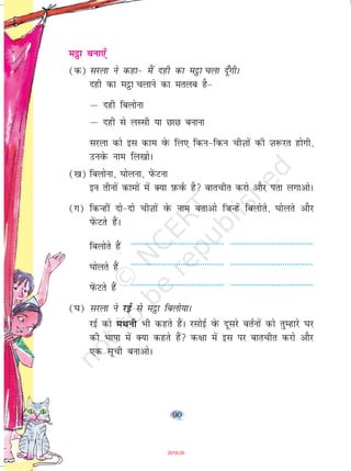 90
eêòk cuk,¡
(d) ljyk us dgk& eSa ngh dk eêòk pyk nw¡xhA
ngh dk eêòk pykus dk eryc gS&
µ ngh fcyksuk
µ ngh ls yLlh ;k NkN cukuk
ljyk dks bl dke osQ fy, fdu&fdu phT+kkas dh T+k:jr gksxh]
muosQ uke fy[kksA
([k) fcyksuk] ?kksyuk] isaQVuk
bu rhuksa dkeksa esa D;k I+kQoZQ gS ckrphr djks vkSj irk yxkvksA
(x) fdUgha nks&nks phT+kksa osQ uke crkvks ftUgsa fcyksrs] ?kksyrs vkSj
isaQVrs gSaA
fcyksrs gSa ------------------------------------------- --------------------------------------
?kksyrs gSa ------------------------------------------- --------------------------------------
isaQVrs gSa ------------------------------------------- --------------------------------------
(?k) ljyk us jbZ ls eêòk fcyks;kA
jbZ dks eFkuh Hkh dgrs gSaA jlksbZ osQ nwljs crZuksa dks rqEgkjs ?kj
dh Hkk"kk esa D;k dgrs gSa d{kk esa bl ij ckrphr djks vkSj
,d lwph cukvksA
2019-20
 