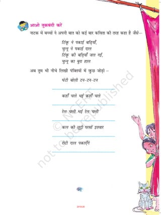 91
vkvks rqdcanh djsa
ukVd esa cPpksa us viuh ckr dks dbZ ckj dfork dh rjg dgk gS tSlsµ
fVaowQ us idkbZ cfM+;k¡]
pqUuw us idkbZ nky
fVaowQ dh cfM+;k¡ ty xb±]
pqUuw dk cqjk gky
vc rqe Hkh uhps fy[kh iafDr;ksa esa oqqqQN tksM+ks µ
?kaVh cksyh Vu&Vu&Vu
----------------------------------------------------------------
dgk¡ pys HkbZ dgk¡ pys
----------------------------------------------------------------
jsy pyh HkbZ jsy pyh
----------------------------------------------------------------
dy dh Nqêðh ijlksa brokj
----------------------------------------------------------------
jksVh nky idk,¡xs
----------------------------------------------------------------
2019-20
 