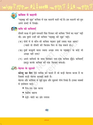 94
dfork esa dgkuh
^i<+DowQ dh lw>* dfork esa ,d dgkuh dgh xbZ gSA bl dgkuh dks rqe
vius 'kCnksa esa fy[kksA
dfo dh dfork,¡
rhljh d{kk esa rqeus jke/kjh fLakg fnudj dh dfork ^fepZ dk eT+kk* i<+h
FkhA vc rqeus mUgha dh dfork ^i<+DowQ dh lw>* i<+hA
(d) nksuksa esa ls dkSu&lh dfork i<+dj rqEgsa T+;knk eT+kk vk;k
(pkgks rks rhljh dh fdrkc fiQj ls ns[k ldrs gksA)
([k) rqEgsa dkcqyh okyk ”;knk vPNk yxk ;k i<+DowQ ;k dksbZ Hkh
vPNk ugha yxk
(x) vius lkfFk;ksa osQ lkFk feydj ,d&,d dfork <¡w<+ksA dfork,¡
bdêòk djosQ dfork dh ,d fdrkc cukvksA
esgur osQ eqgkojs
dksYgw dk cSy ,sls O;fDr dks dgrs gSa tks dM+h esgur djrk gS ;k
ftlls dM+h esgur djokbZ tkrh gSA
esgur vkSj dksf'k'k ls tqM+s oqQN vkSj eqgkojs uhps fy[ks gSaA budk okD;ksa
esa bLrseky djksA
• fnu&jkr ,d djuk
• ilhuk cgkuk
• ,M+h&pksVh dk T+kksj yxkuk
2019-20
 