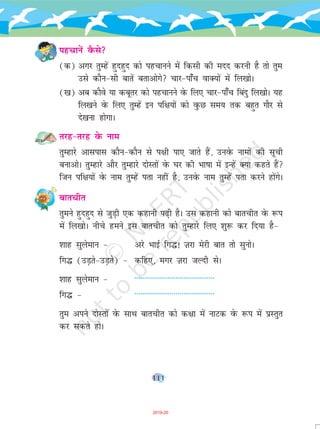 111
igpkusa oSQls
(d) vxj rqEgsa gqngqn dks igpkuus esa fdlh dh enn djuh gS rks rqe
mls dkSu&lh ckrsa crkvksxs pkj&ik¡p okD;ksa esa fy[kksA
([k) vc dkSos ;k dcwrj dks igpkuus osQ fy, pkj&ik¡p fcanq fy[kksA ;g
fy[kus osQ fy, rqEgsa bu if{k;ksa dks oqQN le; rd cgqr xkSj ls
ns[kuk gksxkA
rjg&rjg osQ uke
rqEgkjs vklikl dkSu&dkSu ls i{kh ik, tkrs gSa] muosQ ukekssa dh lwph
cukvksA rqqEgkjs vkSj rqEgkjs nksLrksa osQ ?kj dh Hkk"kk esa bUgsa D;k dgrs gSa
ftu if{k;ksa osQ uke rqEgsa irk ugha gS] muosQ uke rqEgsa irk djus gksaxsA
ckrphr
rqeus gqngqn ls tqM+h ,d dgkuh i<+h gSA ml dgkuh dks ckrphr osQ :i
esa fy[kksA uhps geus bl ckrphr dks rqEgkjs fy, 'kq: dj fn;k gS&
'kkg lqyseku & vjs HkkbZ fx¼! T+kjk esjh ckr rks lquksA
fx¼ (mM+rs&mM+rss) & dfg,] exj T+kjk tYnh lsA
'kkg lqyseku & -----------------------------------------
fx¼ & -----------------------------------------
rqe vius nksLrksa osQ lkFk ckrphr dks d{kk esa ukVd osQ :i esa izLrqr
dj ldrs gksA
2019-20
 