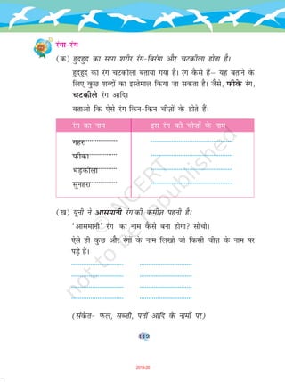 112
jaxk&jax
(d) gqngqn dk lkjk 'kjhj jax&fcjaxk vkSj pVdhyk gksrk gSA
gqngqn dk jax pVdhyk crk;k x;k gSA jax oSQls gSaµ ;g crkus osQ
fy, oqQN 'kCnksa dk bLrseky fd;k tk ldrk gSA tSls] iQhosQ jax]
pVdhys jax vkfnA
crkvks fd ,sls jax fdu&fdu phT+kksa osQ gksrs gSaA
jax dk uke bl jax dh ph”kksa osQ uke
xgjk -----------------------------------------------
IkQhdk -----------------------------------------------
HkM+dhyk -----------------------------------------------
lqugjk -----------------------------------------------
([k) ;wuh us vklekuh jax dh dehT+k iguh gSA
^vklekuh* jax dk uke oSQls cuk gksxk lkspksA
,sls gh oqQN vkSj jaxksa osQ uke fy[kks tks fdlh phT+k osQ uke ij
iM+s gSaA
------------------------------ ------------------------------
------------------------------ ------------------------------
------------------------------ ------------------------------
------------------------------ ------------------------------
(laosQr& iQy] lC”kh] iÙkksa vkfn osQ ukeksa ij)
--------------------------
--------------------------
-------------------------
--------------------------
2019-20
 