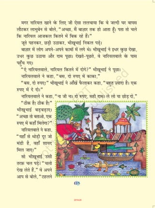 115
exj ukfj;y [kkus osQ fy, th ,slk yypk;k fd os tYnh ?kj okil
ykSVdj ykHkqcsu ls cksys] ¶vPNk] eSa ckT+kkj rd gks vkrk g¡wA irk rks pys
fd ukfj;y vktdy fdrus esa fcd jgs gSaA¸
twrs igudj] NM+h mBkdj] Hkh[kwHkkbZ fudy iM+sA
ckT+kkj esa yksx vius&vius dkeksa esa yxs FksA Hkh[kwHkkbZ us b/j oqQN ns[kk]
m/j oqQN mBk;k vkSj nke iwNkA ns[krs&iwNrs] os ukfj;yokys osQ ikl
igq¡p x,A
¶,s ukfj;yokys] ukfj;y fdrus esa nksxs¸ Hkh[kwHkkbZ us iwNkA
ukfj;yokys us dgk] ¶cl] nks #i, esa dkdk]¸
¶cl] nks #i,!¸ Hkh[kwHkkbZ us vk¡[kas iSQykdj dgk] ¶cgqr T+;knk gSA ,d
#i, esa ns nksA¸
ukfj;yokys us dgk] ¶uk th ukA nks #i,] lgh nkeA ys yks ;k NksM+ nks]¸
¶Bhd gS! Bhd gS!¸
Hkh[kwHkkbZ cM+cM+k,A
¶vPNk rks crkvks] ,d
#i, esa dgk¡ feysxk¸
ukfj;yokys us dgk]
¶;gk¡ ls FkksM+h nwj tks
eaMh gS] ogk¡ 'kk;n
fey tk,A¸
lks Hkh[kwHkkbZ mlh
rjI+kQ py iM+sA ¶pyks
ns[k ysrs gSa]¸ os vius
vki ls cksys] ¶Vgyus
115
2019-20
 