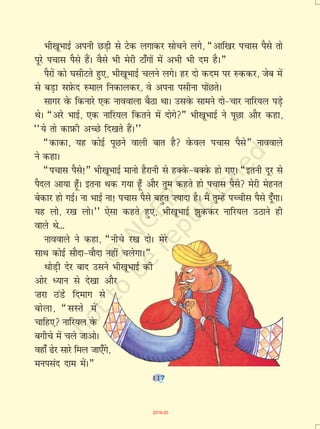 117
Hkh[kwHkkbZ viuh NM+h ls Vsd yxkdj lkspus yxs] ¶vkf[kj ipkl iSls rks
iwjs ipkl iSls gSaA oSls Hkh esjh Vk¡xksa esa vHkh Hkh ne gSA¸
iSjksa dks ?klhVrs gq,] Hkh[kwHkkbZ pyus yxsA gj nks dne ij #ddj] tsc esa
ls cM+k lI+ksQn #eky fudkydj] os viuk ilhuk iksaNrsA
lkxj osQ fdukjs ,d ukookyk cSBk FkkA mlosQ lkeus nks&pkj ukfj;y iM+s
FksA ¶vjs HkkbZ] ,d ukfj;y fdrus esa nksxs¸ Hkh[kwHkkbZ us iwNk vkSj dgk]
^^;s rks dkI+kQh vPNs fn[krs gSaA**
¶dkdk] ;g dksbZ iwNus okyh ckr gS osQoy ipkl iSls¸ ukookys
us dgkA
¶ipkl iSls!¸ Hkh[kwHkkbZ ekuks gSjkuh ls gDosQ&cDosQ gks x,A ¶bruh nwj ls
iSny vk;k g¡wA bruk Fkd x;k g¡w vkSj rqe dgrs gks ipkl iSls esjh esgur
csdkj gks xbZA uk HkkbZ uk! ipkl iSls cgqr ”;knk gSA eSa rqEgsa iPphl iSls nw¡xkA
;g yks] j[k yksA** ,slk dgrs gq,] Hkh[kwHkkbZ >qddj ukfj;y mBkus gh
okys Fks---
ukookys us dgk] ¶uhps j[k nksA esjs
lkFk dksbZ lkSnk&okSnk ugha pysxkA¸
FkksM+h nsj ckn mlus Hkh[kwHkkbZ dh
vksj è;ku ls ns[kk vkSj
”kjk BaMss fnekx ls
cksyk] ¶lLrs esa
pkfg, ukfj;y osQ
cxhps esa pys tkvksA
ogk¡ <sj lkjs fey tk,¡xs]
euilan nke esaA¸
117
2019-20
 