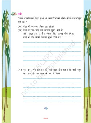 124
eaMh
¶eaMh esa dksykgy iSQyk gqvk FkkA O;kikfj;ksa dh m¡Qph&m¡Qph vkokT+ksa x¡wt
jgh FkhaA¸
(d) eaMh esa D;k&D;k fcd jgk gksxk
([k) eaMh esa rjg&rjg dh vkokT+ksa lqukbZ nsrh gaSA
tSls& rkT+kk VekVj! chl #i;k! chl #i;k! chl #i;k!
eaMh eas vkSj oSQlh vkokT+ksa lqukbZ nsrh gSa
--------------------------------------------------------------------------------------------------------
--------------------------------------------------------------------------------------------------------
--------------------------------------------------------------------------------------------------------
--------------------------------------------------------------------------------------------------------
--------------------------------------------------------------------------------------------------------
--------------------------------------------------------------------------------------------------------
(x) D;k rqe vius vklikl dh ,slh txg lksp ldrs gks] tgk¡ cgqr
'kksj gksrk gSA ml txg osQ ckjs esa fy[kksA
--------------------------------------------------------------------------------------------------------
--------------------------------------------------------------------------------------------------------
--------------------------------------------------------------------------------------------------------
--------------------------------------------------------------------------------------------------------
--------------------------------------------------------------------------------------------------------
--------------------------------------------------------------------------------------------------------
2019-20
 