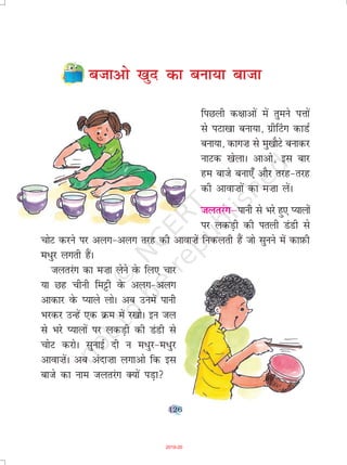 126
ctkvks [kqn dk cuk;k cktk
fiNyh d{kkvksa esa rqeus iÙkksa
ls iVk[kk cuk;k] xzh¯Vx dkMZ
cuk;k] dkx”k ls eq[kkSVs cukdj
ukVd [ksykA vkvks] bl ckj
ge ckts cuk,¡ vkSj rjg&rjg
dh vkok”kksa dk e”kk ysaA
tyrjaxµikuh ls Hkjs gq, I;kyksa
ij ydM+h dh iryh MaMh ls
pksV djus ij vyx&vyx rjg dh vkok”ksa fudyrh gSa tks lquus esa dkI+kQh
e/qj yxrh gaSA
tyrjax dk e”kk ysus osQ fy, pkj
;k Ng phuh feêðh osQ vyx&vyx
vkdkj osQ I;kys yksA vc muesa ikuh
Hkjdj mUgsa ,d Øe esa j[kksA bu ty
ls Hkjs I;kyksa ij ydM+h dh MaMh ls
pksV djksA lqukbZ nh u e/qj&e/qj
vkok”ksaA vc vank”kk yxkvks fd bl
ckts dk uke tyrjax D;ksa iM+k
2019-20
 