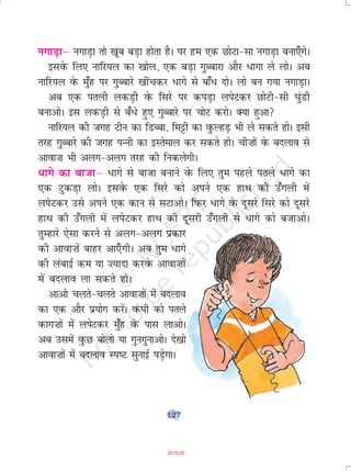 127
uxkM+kµ uxkM+k rks [kwc cM+k gksrk gSA ij ge ,d NksVk&lk uxkM+k cuk,¡xsA
blosQ fy, ukfj;y dk [kksy] ,d cM+k xqCckjk vkSj /kxk ys yksA vc
ukfj;y osQ eq¡g ij xqCckjs [khapdj /kxs ls ck¡/ nksA yks cu x;k uxkM+kA
vc ,d iryh ydM+h osQ fljs ij diM+k yisVdj NksVh&lh ?kaqMh
cukvksA bl ydM+h ls c¡/s gq, xqCckjs ij pksV djksA D;k gqvk
ukfj;y dh txg Vhu dk fMCck] feêðh dk oqQYgM+ Hkh ys ldrs gksA blh
rjg xqCckjs dh txg iUuh dk bLrseky dj ldrs gksA ph”kksa osQ cnyko ls
vkok”k Hkh vyx&vyx rjg dh fudysxhA
/kxs dk cktkµ /kxs ls cktk cukus osQ fy, rqe igys irys /kxs dk
,d VqdM+k yksA blosQ ,d fljs dks vius ,d gkFk dh m¡xyh esa
yisVdj mls vius ,d dku ls lVkvksA fiQj /kxs osQ nwljs fljs dks nwljs
gkFk dh m¡xyh esa yisVdj gkFk dh nwljh m¡xyh ls /kxs dks ctkvksA
rqEgkjs ,slk djus ls vyx&vyx çdkj
dh vkok”kas ckgj vk,¡ xhA vc rqe /kxs
dh yackbZ de ;k ”;knk djosQ vkok”kksa
esa cnyko yk ldrs gksA
vkvks pyrs&pyrs vkok”kksa esa cnyko
dk ,d vkSj ç;ksx djsaA oaQ?kh dks irys
dkx”kksa esa yisVdj eq¡g osQ ikl ykvksA
vc mlesa oqQN cksyks ;k xquxqukvksA ns[kks
vkok”kksa esa cnyko Li"V lqukbZ iM+sxkA
2019-20
 