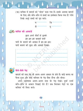 55
([k) dfork esa cknyksa dks ^Hkksyk* dgk x;k gSA blosQ vykok cknyksa
osQ fy, vkSj dkSu&dkSu ls 'kCnksa dk bLrseky fd;k x;k gS uhps
fy[ks v/wjs 'kCnksa dks iwjk djksA
e ------------------ f”k ------------------
'kS ------------------ rw ------------------
ckfj'k dh vkok”kas
oqQN vius FkSYkksa ls pqiosQ
>j&>j&>j cjlkrs ikuh
ikuh osQ cjlus dh vkokT+k gS >j&>j&>j!
ikuh cjlus dh oqQN vkSj vkokT+ksa fy[kksA
------------------------------------------------ ------------------------------------------------
------------------------------------------------ ------------------------------------------------
------------------------------------------------ ------------------------------------------------
dSls&dSls isM+
cknyksa dh rjg isM+ Hkh vyx&vyx vkdkj osQ gksrs gSaA dksbZ cjxn&lk
iSQyk gqvk vkSj dksbZ ukfj;y osQ isM+ tSlk m¡Qpk vkSj lh/kA
vius vklikl vyx&vyx rjg osQ isM+ ns[kksA rqEgsa muesa
dkSu&dkSu ls vkdkj fn[kkbZ nsrs gSa lc feydj isM+kas ij ,d
dfork Hkh rS;kj djksA
2019-20
 