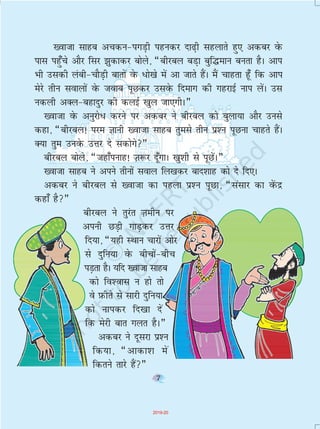 7
[oktk lkgc vpdu&ixM+h igudj nk<+h lgykrs gq, vdcj osQ
ikl igq¡ps vkSj flj >qdkdj cksys] ¶chjcy cM+k cqf¼eku curk gSA vki
Hkh mldh yach&pkSM+h ckrksa osQ /ks[ks esa vk tkrs gaSA eSa pkgrk g¡w fd vki
esjs rhu lokyksa osQ tokc iwNdj mlosQ fnekx dh xgjkbZ uki ysaA ml
udyh vDy&cgknqj dh dybZ [kqy tk,xhA¸
[oktk osQ vuqjks/ djus ij vdcj us chjcy dks cqyk;k vkSj muls
dgk] ¶chjcy! ije Kkuh [oktk lkgc rqels rhu ç'u iwNuk pkgrs gSaA
D;k rqe muosQ mÙkj ns ldksxs¸
chjcy cksys] ¶tgk¡iukg! T+k:j nw¡xkA [kq'kh ls iwNsaA¸
[oktk lkgc us vius rhuksa loky fy[kdj ckn'kkg dks ns fn,A
vdcj us chjcy ls [oktk dk igyk ç'u iwNk] ¶lalkj dk osaQnz
dgk¡ gS¸
chjcy us rqjar T+kehu ij
viuh NM+h xkM+dj mÙkj
fn;k] ¶;gh LFkku pkjksa vksj
ls nqfu;k osQ chpksa&chp
iM+rk gSA ;fn [oktk lkgc
dks fo'okl u gks rks
os I+kQhrs ls lkjh nqfu;k
dks ukidj fn[kk nsa
fd esjh ckr xyr gSA¸
vdcj us nwljk ç'u
fd;k] ¶vkdk'k esa
fdrus rkjs gSa¸
7
2019-20
 