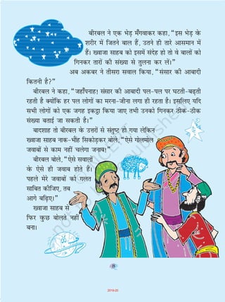 8
chjcy us ,d HksM+ e¡xokdj dgk] ¶bl HksM+ osQ
'kjhj esa ftrus cky gSa] mrus gh rkjs vkleku esa
gSaA [oktk lkgc dks blesa lansg gks rks os ckyksa dks
fxudj rkjksa dh la[;k ls rqyuk dj ysaA¸
vc vdcj us rhljk loky fd;k] ¶lalkj dh vkcknh
fdruh gS¸
chjcy us dgk] ¶tgk¡iukg! lalkj dh vkcknh iy&iy ij ?kVrh&c<+rh
jgrh gS D;ksafd gj iy yksxksa dk ejuk&thuk yxk gh jgrk gSA blfy, ;fn
lHkh yksxksa dks ,d txg bd_k fd;k tk, rHkh mudks fxudj Bhd&Bhd
la[;k crkbZ tk ldrh gSA¸
ckn'kkg rks chjcy osQ mÙkjksa ls larq"V gks x;k ysfdu
[oktk lkgc ukd&HkkaSg fldksM+dj cksys] ¶,sls xksyeksy
tokcksa ls dke ugha pysxk tukc!¸
chjcy cksys] ¶,sls lokyksa
osQ ,sls gh tokc gksrs gSaA
igys esjs tokcksa dks xyr
lkfcr dhft,] rc
vkxs cf<+,A¸
[oktk lkgc ls
fiQj oqQN cksyrs ugha
cukA
8
2019-20
 