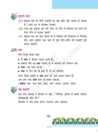 9
rqEgkjh ckr
(d) [oktk ljk osQ rhuksa lokyksa dk D;k dksbZ vkSj tokc gks ldrk
gS vius eu ls lkspdj fy[kksA
([k) vxj rqe [oktk ljk dh txg ij gksrs rks chjcy dks gjkus osQ
fy, dkSu&ls loky iwNrs
(x) [oktk ljk dk cl pyrk rks os chjcy dks ¯gnqLrku ls fudky
nsrsA vxj rqEgkjk cl pys rks rqe dkSu&dkSu lh bPNk,¡ iwjh
djuk pkgksxs
cl
uhps fy[ks okD; i<+ksµ
G eSa cl esa cSBdj LowQy tkrh g¡wA
G [oktk ljk dk cl pyrk rks os chjcy dks fudky nsrsA
G cl! vc jQd tkvksA
G cl nks fnu dh rks ckr gSA eSa vk tkm¡QxhA
mQij fy[ks okD;ksa esa cl 'kCn osQ vFkZ vyx&vyx gSaA
vc blh rjg py 'kCn ls okD; cukvksA
(laosQr py] py&py] pyk] pysa] pyuk] pyrh] pyks)
c<s+ dgkuh
,d fnu vdcj us chjcy ls iwNk] ^^chjcy] nqfu;k esa lcls vf/d
'kfDr'kkyh dkSu gS**
chjcy us D;k dgk gksxk dgkuh vkxs c<+kvksA
2019-20
 