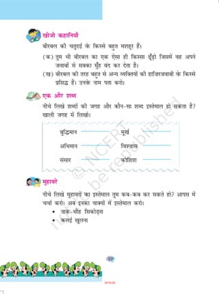 10
[kkstks dgkfu;k¡
chjcy dh prqjkbZ osQ fdLls cgqr e'kgwj gSaA
(d) rqe Hkh chjcy dk ,d ,slk gh fdLlk <w¡<+ks ftlesa og vius
tokcksa ls lcdk eq¡g can dj nsrk gSA
([k) chjcy dh rjg cgqr ls vU; O;fDr;ksa dh gkf”kjtokch osQ fdLls
izfl¼ gSaA muosQ uke irk djksA
,d vkSj 'kCn
uhps fy[ks 'kCnksa dh txg vkSj dkSu&lk 'kCn bLrseky gks ldrk gS
[kkyh txg esa fy[kksA
cqf¼eku --------------------- ew[kZ ---------------------
vfHkeku --------------------- fo'okl ---------------------
lalkj --------------------- dksf'k'k ---------------------
eqgkojs
uhps fy[ks eqgkojksa dk bLrseky rqe dc&dc dj ldrs gks vkil esa
ppkZ djksA vc budk okD;ksa esa bLrseky djksA
• ukd&HkkSag fldksM+uk
• dybZ [kqyuk
2019-20
 