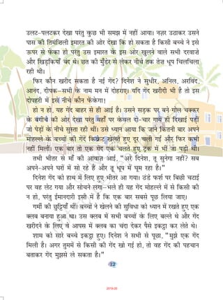 12
myV&iyVdj ns[kk ijarq oqQN Hkh le> esa ugha vk;kA uT+kj mBkdj mlus
ikl dh freaf”kyh bekjr dh vksj ns[kk fd gks ldrk gS fdlh cPps us bls
mQij ls isaQdk gks ijarq ml bekjr osQ bl vksj [kqyus okys lHkh njok”ks
vkSj f[kM+fd;k¡ can FksA Nr dh eq¡Msj ls ysdj uhps rd rs”k /wi fpyfpyk
jgh FkhA
fiQj dkSu [kjhn ldrk gS ubZ xsan fnus'k us lq/hj] vfuy] vjfoan]
vkuan] nhidµlHkh osQ uke eu esa nksgjk,A ;fn xsan [kjhnh Hkh gS rks bl
nksigjh esa bls uhps dkSu isaQosQxk!
gks u gks] ;g xsan ckgj ls gh vkbZ gSA mlus lM+d ij cus xksy pDdj
osQ cxhps dh vksj ns[kk ijarq ogk¡ ij osQoy nks&pkj xk;sa gh fn[kkbZ iM+ha
tks isM+ksa osQ uhps lqLrk jgh FkhaA mls è;ku vk;k fd tkus fdruh ckj vius
eksgYys osQ cPpksa dh xsansa fdozsQV [ksyrs gq, nwj pyh xb± vkSj fiQj dHkh
ugha feyhaA ,d ckj rks ,d xsan ,d pyrs gq, Vªd esa Hkh tk iM+h FkhA
rHkh Hkhrj ls ek¡ dh vkokT+k vkbZ] ¶vjs fnus'k] rw lqusxk ugha lc
vius&vius ?kjksa esa lks jgs gSa vkSj rw /wi esa ?kwe jgk gSA¸
fnus'k xsan dks gkFk esa fy, gq, Hkhrj vk x;kA BaMs iQ'kZ ij fcNh pVkbZ
ij og ysV x;k vkSj lkspus yxkµHkys gh ;g xsan eksgYys esa ls fdlh dh
u gks] ijarq bZekunkjh blh esa gS fd ,d ckj lcls iwN fy;k tk,A
xehZ dh Nqf^;k¡ FkhaA cPpksa us [ksyus dh lqfo/k dks è;ku esa j[krs gq, ,d
Dyc cuk;k gqvk FkkA ml Dyc esa lHkh cPpksa osQ fy, cYys Fks vkSj xsan
[kjhnus osQ fy, os vkil esa Dyc dk pank nsdj iSls bdêòk dj ysrs FksA
'kke dks lkjs cPps bd_k gq,A fnus'k us lHkh ls iwNk] ¶eq>s ,d xsan
feyh gSA vxj rqeesa ls fdlh dh xsan [kks xbZ gks] rks og xsan dh igpku
crkdj xsan eq>ls ys ldrk gSA¸
2019-20
 