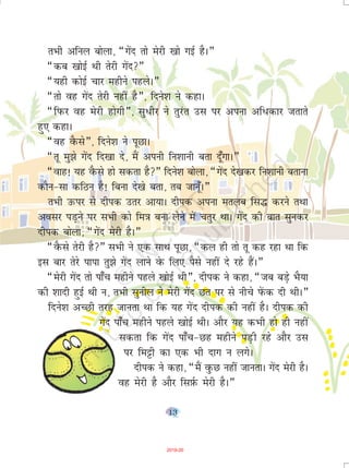 13
rHkh vfuy cksyk] ¶xsan rks esjh [kks xbZ gSA¸
¶dc [kksbZ Fkh rsjh xsan¸
¶;gh dksbZ pkj eghus igysA¸
¶rks og xsan rsjh ugha gS¸] fnus'k us dgkA
¶fiQj og esjh gksxh¸] lq/hj us rqjar ml ij viuk vf/dkj trkrs
gq, dgkA
¶og oSQls¸] fnus'k us iwNkA
¶rw eq>s xsan fn[kk ns] eSa viuh fu'kkuh crk nw¡xkA¸
¶okg! ;g oSQls gks ldrk gS¸ fnus'k cksyk] ¶xsan ns[kdj fu'kkuh crkuk
dkSu&lk dfBu gS! fcuk ns[ks crk] rc tkuw¡A¸
rHkh mQij ls nhid mrj vk;kA nhid viuk eryc fl¼ djus rFkk
volj iM+us ij lHkh dks fe=k cuk ysus esa prqj FkkA xsan dh ckr lqudj
nhid cksyk] ¶xsan esjh gSA¸
¶oSQls rsjh gS¸ lHkh us ,d lkFk iwNk] ¶dy gh rks rw dg jgk Fkk fd
bl ckj rsjs ikik rq>s xsan ykus osQ fy, iSls ugha ns jgs gSaA¸
¶esjh xsan rks ik¡p eghus igys [kksbZ Fkh¸] nhid us dgk] ¶tc cM+s HkS;k
dh 'kknh gqbZ Fkh u] rHkh lquhy us esjh xsan Nr ij ls uhps isaQd nh FkhA¸
fnus'k vPNh rjg tkurk Fkk fd ;g xsan nhid dh ugha gSA nhid dh
xsan ik¡p eghus igys [kksbZ FkhA vkSj ;g dHkh gks gh ugha
ldrk fd xsan ik¡p&Ng eghus iM+h jgs vkSj ml
ij fe^h dk ,d Hkh nkx u yxsA
nhid us dgk] ¶eSa oqQN ugha tkurkA xsan esjh gSA
og esjh gS vkSj flI+kZQ esjh gSA¸
2019-20
 