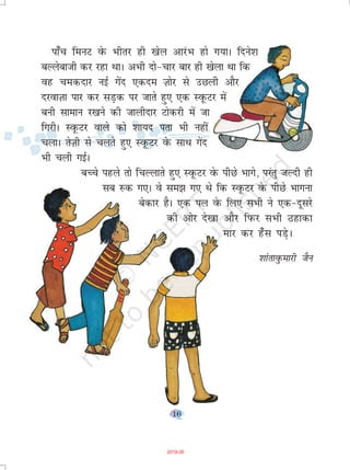 16
ik¡p feuV osQ Hkhrj gh [ksy vkjaHk gks x;kA fnus'k
cYysckth dj jgk FkkA vHkh nks&pkj ckj gh [ksyk Fkk fd
og pednkj ubZ xsan ,dne T+kksj ls mNyh vkSj
njokT+kk ikj dj lM+d ij tkrs gq, ,d LowQVj esa
cuh lkeku j[kus dh tkyhnkj Vksdjh esa tk
fxjhA LowQVj okys dks 'kk;n irk Hkh ugha
pykA rsT+kh ls pyrs gq, LowQVj osQ lkFk xsan
Hkh pyh xbZA
cPps igys rks fpYykrs gq, LowQVj osQ ihNs Hkkxs] ijarq tYnh gh
lc #d x,A os le> x, Fks fd LowQVj osQ ihNs Hkkxuk
csdkj gSA ,d iy osQ fy, lHkh us ,d&nwljs
dh vksj ns[kk vkSj fiQj lHkh Bgkdk
ekj dj g¡l iM+sA
'kkarkoqQekjh tSu
2019-20
 