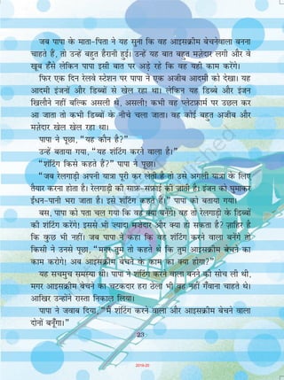 23
tc ikik osQ ekrk&firk us ;g lquk fd og vkblØhe cspusokyk cuuk
pkgrs gSa] rks mUgsa cgqr gSjkuh gqbZA mUgsa ;g ckr cgqr eT+ksnkj yxh vkSj os
[kwc g¡ls ysfdu ikik blh ckr ij vM+s jgs fd og ;gh dke djsaxsA
fiQj ,d fnu jsyos LVs'ku ij ikik us ,d vthc vkneh dkss ns[kkA ;g
vkneh batuksa vkSj fMCcksa ls [ksy jgk FkkA ysfdu ;g fMCcs vkSj batu
f[kykSus ugha cfYd vlyh Fks] vlyh! dHkh og IysVI+kQkeZ ij mNy dj
vk tkrk rks dHkh fMCcksa osQ uhps pyk tkrkA og dksbZ cgqr vthc vkSj
eT+ksnkj [ksy [ksy jgk FkkA
ikik us iwNk] ¶;g dkSu gS¸
mUgsa crk;k x;k] ¶;g 'ka¯Vx djus okyk gSA¸
¶'ka¯Vx fdls dgrs gSa¸ ikik us iwNkA
¶tc jsyxkM+h viuh ;k=kk iwjh dj ysrh gS rks mls vxyh ;k=kk osQ fy,
rS;kj djuk gksrk gSA jsyxkM+h dh lkI+kQ&lI+kQkbZ dh tkrh gSA batu dks ?kqekdj
b±/u&ikuh Hkjk tkrk gSA bls 'ka¯Vx dgrs gSaA¸ ikik dks crk;k x;kA
cl] ikik dks irk py x;k fd og D;k cusaxs! og rks jsyxkM+h osQ fMCcksa
dh 'ka¯Vx djsaxs! blls Hkh ”;knk e”ksnkj vkSj D;k gks ldrk gS T+kkfgj gS
fd oqQN Hkh ughaA tc ikik us dgk fd og 'ka¯Vx djus okyk cusaxs rks
fdlh us muls iwNk] ¶exj rqe rks dgrs Fks fd rqe vkblØhe cspus dk
dke djksxs! vc vkblØhe cspus osQ dke dk D;k gksxk¸
;g lpeqp leL;k FkhA ikik us 'ka¯Vx djus okyk cuus dh lksp yh Fkh]
exj vkblØhe cspus dk pVdnkj gjk Bsyk Hkh og ugha x¡okuk pkgrs FksA
vkf[kj mUgksaus jkLrk fudky fy;kA
ikik us tokc fn;k] ¶eSa 'ka¯Vx djus okyk vkSj vkblØhe cspus okyk
nksuksa cuw¡xkA¸
23
2019-20
 