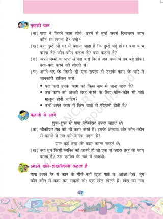 27
rqEgkjh ckr
(d) ikik us ftrus dke lksps] muesa ls rqEgsa lcls fnypLi dke
dkSu&lk yxrk gS D;ksa
([k) D;k rqEgsa Hkh ?kj esa crk;k tkrk gS fd rqEgsa cM+s gksdj D;k dke
djuk gS dkSu&dkSu dgrk gS D;k dgrk gS
(x) vius eEeh ;k ikik ls irk djks fd os tc cPps Fks rc cM+s gksdj
D;k&D;k djus dh lksprs FksA
(?k) vius ?kj osQ fdlh Hkh ,d lnL; ls mlosQ dke osQ ckjs esa
tkudkjh gkfly djksA
• irk djks muosQ dke dks fdl uke ls tkuk tkrk gS
• ml dke dks vPNh rjg djus osQ fy, dkSu&dkSu lh ckrsa
ekywe gksuh pkfg,
• mUgsa vius dke esa fdu ckrksa ls ijs'kkuh gksrh gS
dgkuh ls vkxs
'kq:&'kq: esa ikik pkSdhnkj cuuk pkgrs FksA
(d) pkSdhnkj jkr dks Hkh dke djrs gSaA blosQ vykok vkSj dkSu&dkSu
ls dkeksa esa jkr dks tkxuk iM+rk gS
ikik dbZ rjg osQ dke djuk pkgrs FksA
([k) D;k rqe fdlh O;fDr dks tkurs gks tks ,d ls ”;knk rjg osQ dke
djrk gS ml O;fDr osQ ckjs esa crkvksA
vkvks [ksysa&'ks[kfpYyh dgrk gS
ikik vius iSj ls dku osQ ihNs ugha [kqtk ikrs FksA vkvks ns[ksa] rqe
dkSu&dkSu ls dke dj ldrh gks! ,d [ksy [ksyrs gSaA [ksy dk uke
2019-20
 