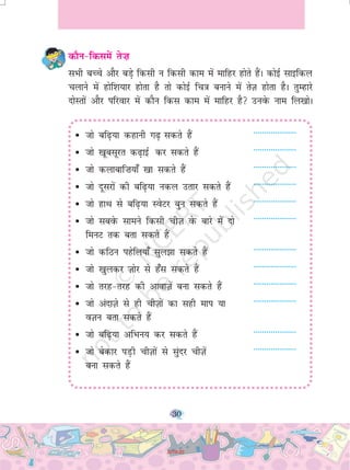 30
dkSu&fdlesa rs”k
lHkh cPps vkSj cM+s fdlh u fdlh dke esa ekfgj gksrs gSaA dksbZ lkbfdy
pykus esa gksf'k;kj gksrk gS rks dksbZ fp=k cukus esa rsT+k gksrk gSA rqEgkjs
nksLrksa vkSj ifjokj esa dkSu fdl dke esa ekfgj gS muosQ uke fy[kksA
• tks cf<+;k dgkuh x<+ ldrs gSa --------------------
• tks [kwclwjr d<+kbZ dj ldrs gSa --------------------
• tks dykckf”k;k¡ [kk ldrs gSa --------------------
• tks nwljksa dh cf<+;k udy mrkj ldrs gSa --------------------
• tks gkFk ls cf<+;k LosVj cqu ldrs gSa --------------------
• tks lcosQ lkeus fdlh phT+k osQ ckjs esa nks --------------------
feuV rd crk ldrs gSa
• tks dfBu igsfy;k¡ lqy>k ldrs gSa --------------------
• tks [kqydj T+kksj ls g¡l ldrs gSa --------------------
• tks rjg&rjg dh vkokT+ksa cuk ldrs gaS --------------------
• tks vankT+ks ls gh phT+kksa dk lgh eki ;k --------------------
oT+ku crk ldrs gSa
• tks cf<+;k vfHku; dj ldrs gSa --------------------
• tks csdkj iM+h phT+kksa ls lqanj phT+ksa --------------------
cuk ldrs gaS
2019-20
 