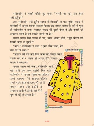 37
ulh:íhu us ekI+kQh ek¡xrs gq, dgk] ¶xyrh gks xbZA vc ,slk
ugha dgw¡xkA¸
vc ulh:íhu mUgsa gqlSu lkgc ls feyokus ys x,A gqlSu lkgc us
xeZtks'kh ls mudk Lokxr lRdkj fd;kA tc teky lkgc osQ ckjs esa iwNk
rks ulh:íhu us dgk] ¶teky lkgc esjs iqjkus nksLr gSa vkSj bUgksaus tks
vpdu iguh gS og budh viuh gh gSA¸
teky lkgc fiQj ukjkT+k gks x,A ckgj vkdj cksys] ¶>wB cksyus dks
fdlus dgk Fkk rqels¸
¶D;ksa¸ ulh:íhu us dgk] ¶rqeus tSlk pkgk] eSaus
oSlk gh rks dgkA¸
¶iks'kkd dh ckr dgs fcuk dke ugha pyrk D;k
mlosQ ckjs esa u dguk gh vPNk gS¸] teky
lkgc us le>k;kA
teky lkgc dks ysdj ulh:íhu vkxs
c<+sA rHkh ,d vU; iM+kslh fey x,A
ulh:íhu us teky lkgc dk ifjp;
muls djok;k] ¶eSa vkidk ifjp;
vius iqjkus nksLr ls djok nw¡A ;g gSa
teky lkgc vkSj bUgksaus tks
vpdu iguh gS mlosQ ckjs esa eSa
pqi gh jgw¡ rks vPNk gSA¸
37
2019-20
 