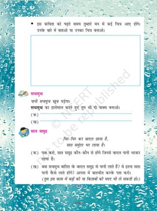48
• bl dfork dks i<+rs le; rqEgkjs eu esa dbZ fp=k vk, gkssaxsA
muosQ ckjs esa crkvks ;k mudk fp=k cukvksA
lpeqp
ikuh lpeqp [kwc iM+sxkA
lpeqp dk bLrseky djrs gq, rqe Hkh nks okD; cukvksA
(d) ------------------------------------------------------------------------------------------------
([k) ------------------------------------------------------------------------------------------------
lkr leqnz
f?kj&f?kj dj ckny Nk;k gS]
lkr leaqnj Hkj yk;k gSA
(d) irk djks] lkr leqnz dkSu&dkSu ls gksaxs ftuls ckny ikuh Hkjdj
yk;k gSA
([k) D;k lpeqp ckfj'k osQ ckny leqnz ls ikuh ykrs gSa os bruk lkjk
ikuh oSQls ykrs gksaxs vkil esa ckrphr djosQ irk djksA
(rqe bl dke esa cM+ksa dh ;k fdrkcksa dh enn Hkh ys ldrh gksA)
48
2019-20
 